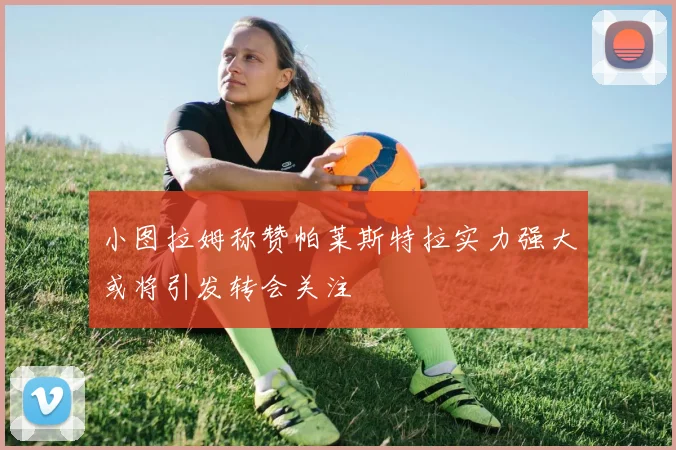 小图拉姆称赞帕莱斯特拉实力强大或将引发转会关注