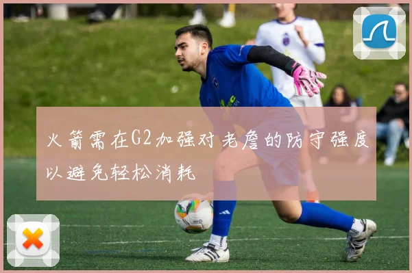 火箭需在G2加强对老詹的防守强度以避免轻松消耗