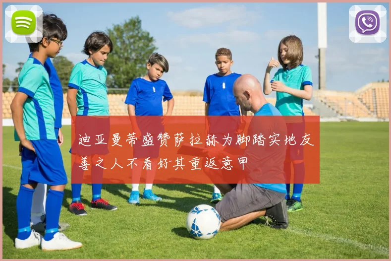 迪亚曼蒂盛赞萨拉赫为脚踏实地友善之人不看好其重返意甲
