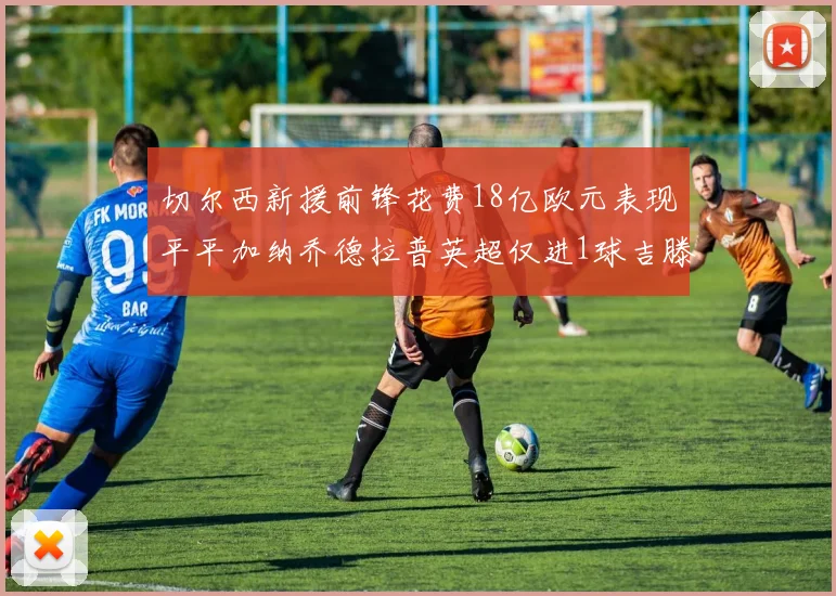 切尔西新援前锋花费18亿欧元表现平平加纳乔德拉普英超仅进1球吉滕斯无进球