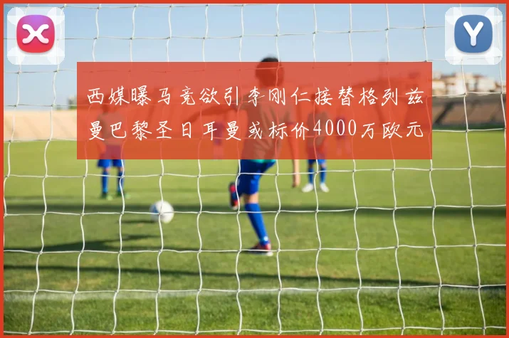 西媒曝马竞欲引李刚仁接替格列兹曼巴黎圣日耳曼或标价4000万欧元