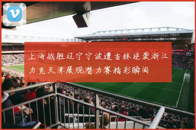 上海战胜辽宁宁波遭吉林逆袭浙江力克天津展现潜力赛精彩瞬间