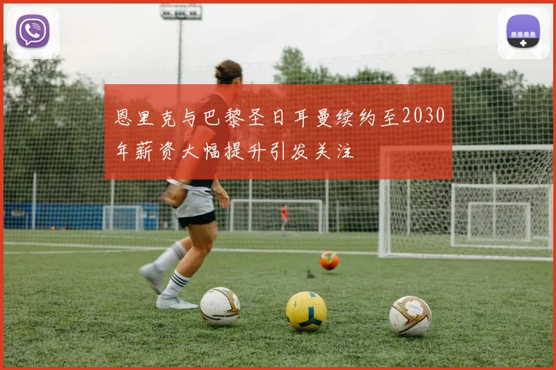 恩里克与巴黎圣日耳曼续约至2030年薪资大幅提升引发关注
