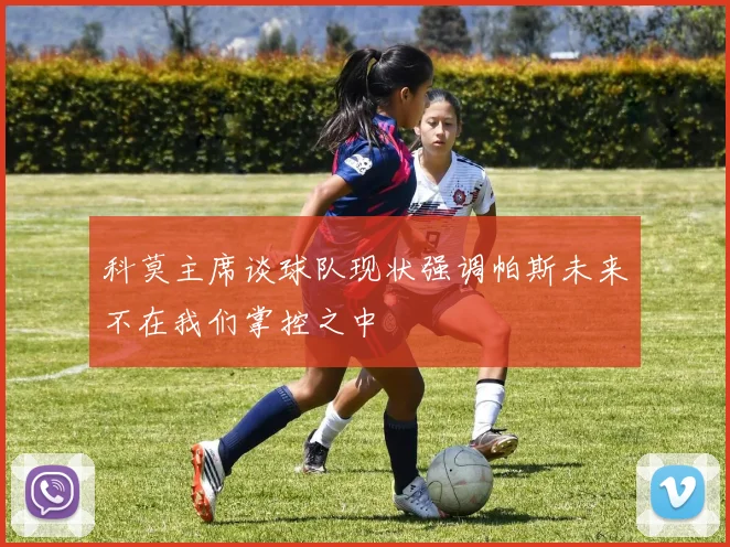 科莫主席谈球队现状强调帕斯未来不在我们掌控之中