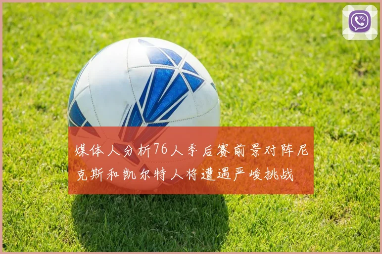 媒体人分析76人季后赛前景对阵尼克斯和凯尔特人将遭遇严峻挑战