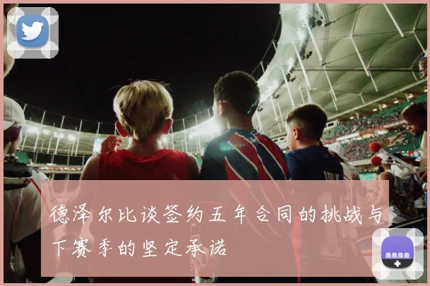 德泽尔比谈签约五年合同的挑战与下赛季的坚定承诺