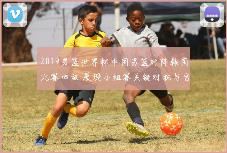 2019男篮世界杯中国男篮对阵韩国比赛回放 展现小组赛关键对抗与晋级看点