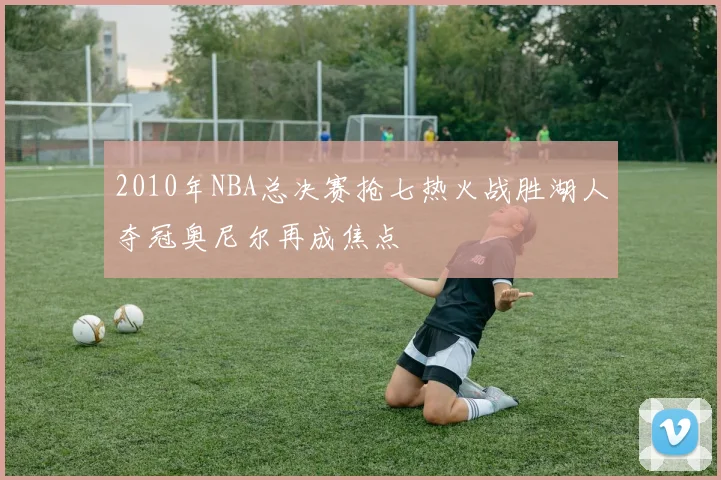 2010年NBA总决赛抢七热火战胜湖人夺冠奥尼尔再成焦点