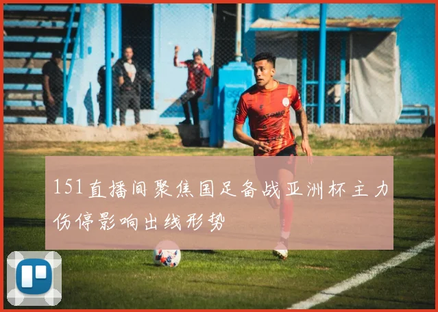 151直播间聚焦国足备战亚洲杯主力伤停影响出线形势